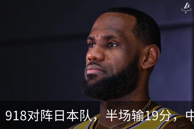 918对阵日本队，半场输19分，中国男篮危险，3人低迷，2短板拉胯